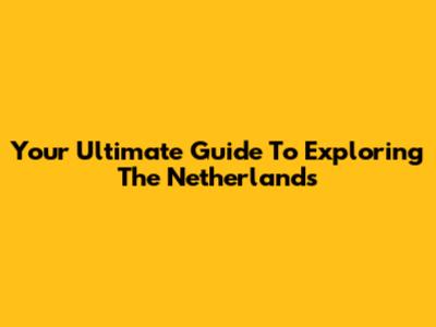 Your Ultimate Guide To Exploring The Netherlands