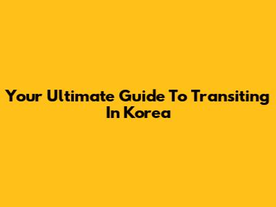 Your Ultimate Guide To Transiting In Korea