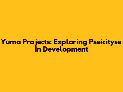 Yuma Projects: Exploring Pseicityse In Development